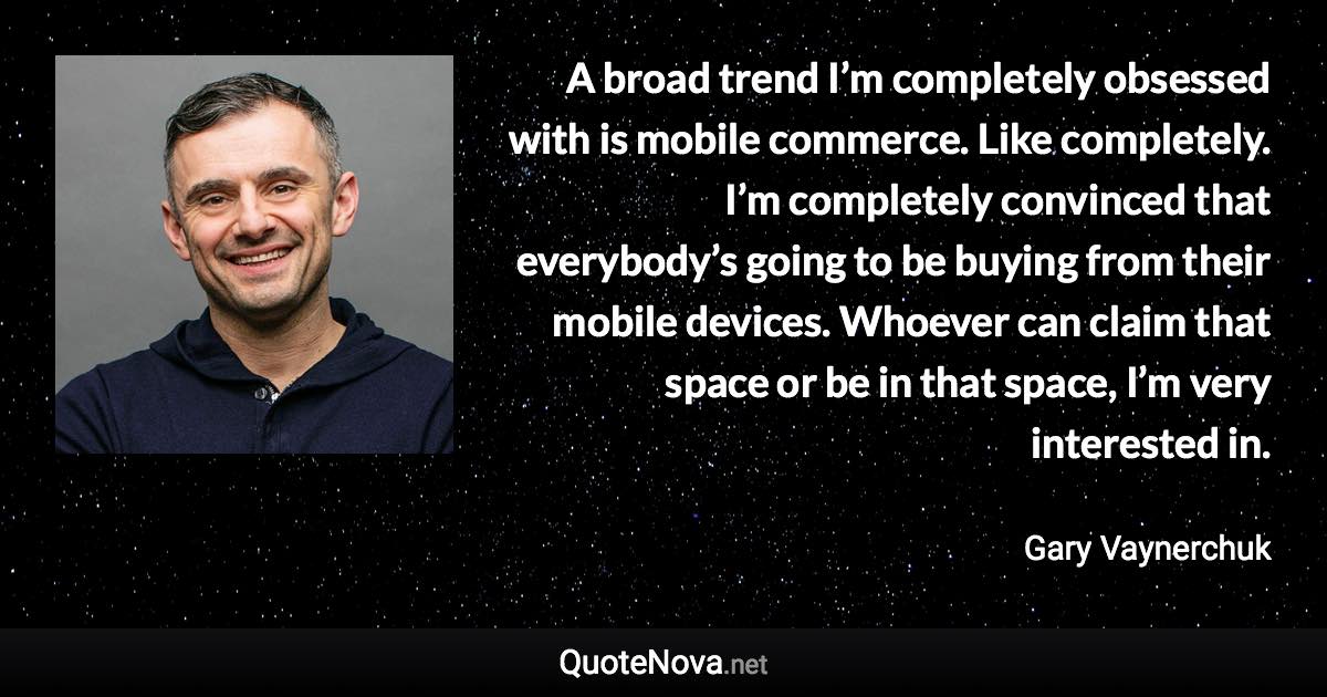 A broad trend I’m completely obsessed with is mobile commerce. Like completely. I’m completely convinced that everybody’s going to be buying from their mobile devices. Whoever can claim that space or be in that space, I’m very interested in. - Gary Vaynerchuk quote