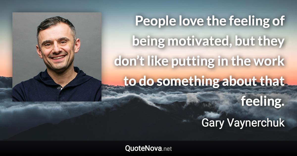 People love the feeling of being motivated, but they don’t like putting in the work to do something about that feeling. - Gary Vaynerchuk quote