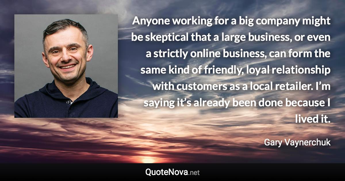 Anyone working for a big company might be skeptical that a large business, or even a strictly online business, can form the same kind of friendly, loyal relationship with customers as a local retailer. I’m saying it’s already been done because I lived it. - Gary Vaynerchuk quote