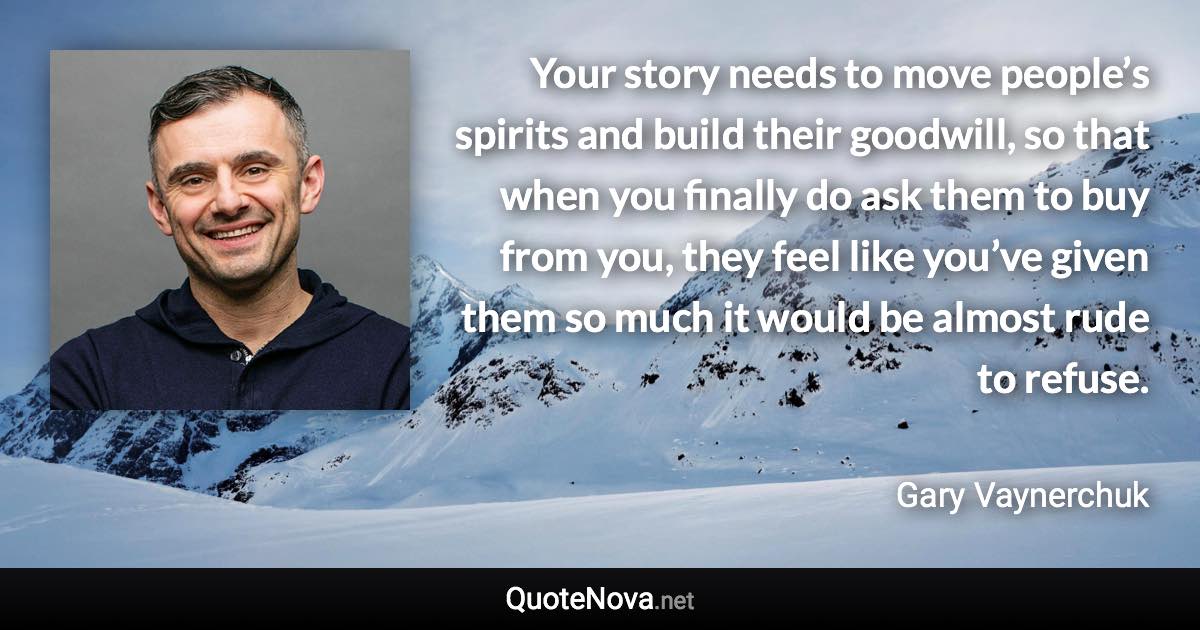 Your story needs to move people’s spirits and build their goodwill, so that when you finally do ask them to buy from you, they feel like you’ve given them so much it would be almost rude to refuse. - Gary Vaynerchuk quote