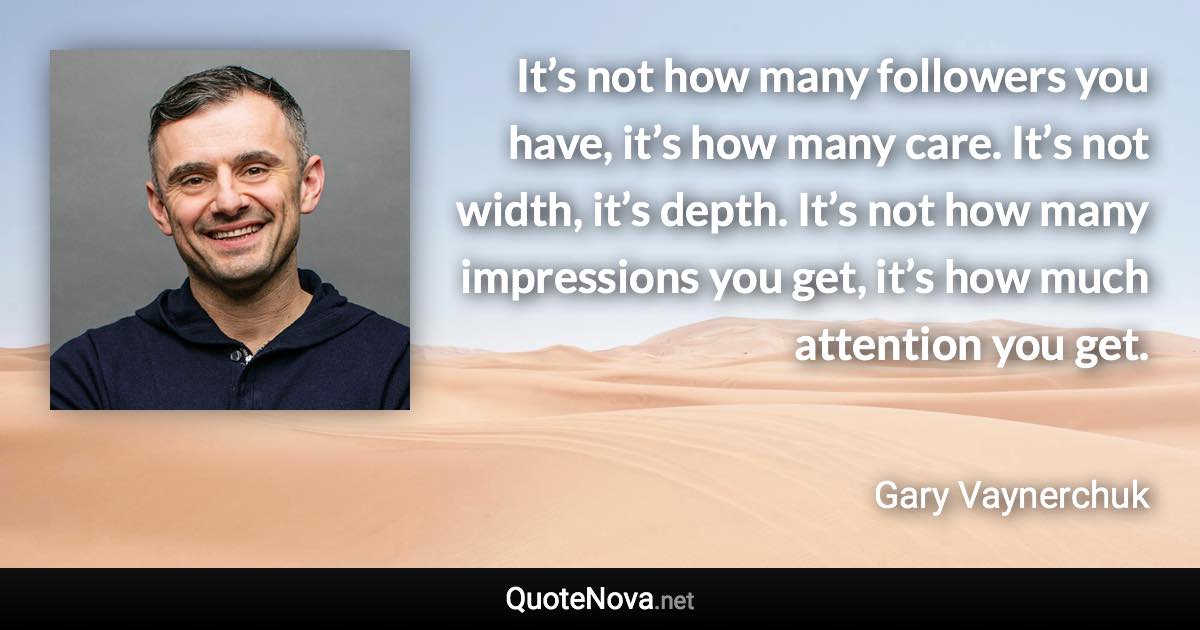 It’s not how many followers you have, it’s how many care. It’s not width, it’s depth. It’s not how many impressions you get, it’s how much attention you get. - Gary Vaynerchuk quote