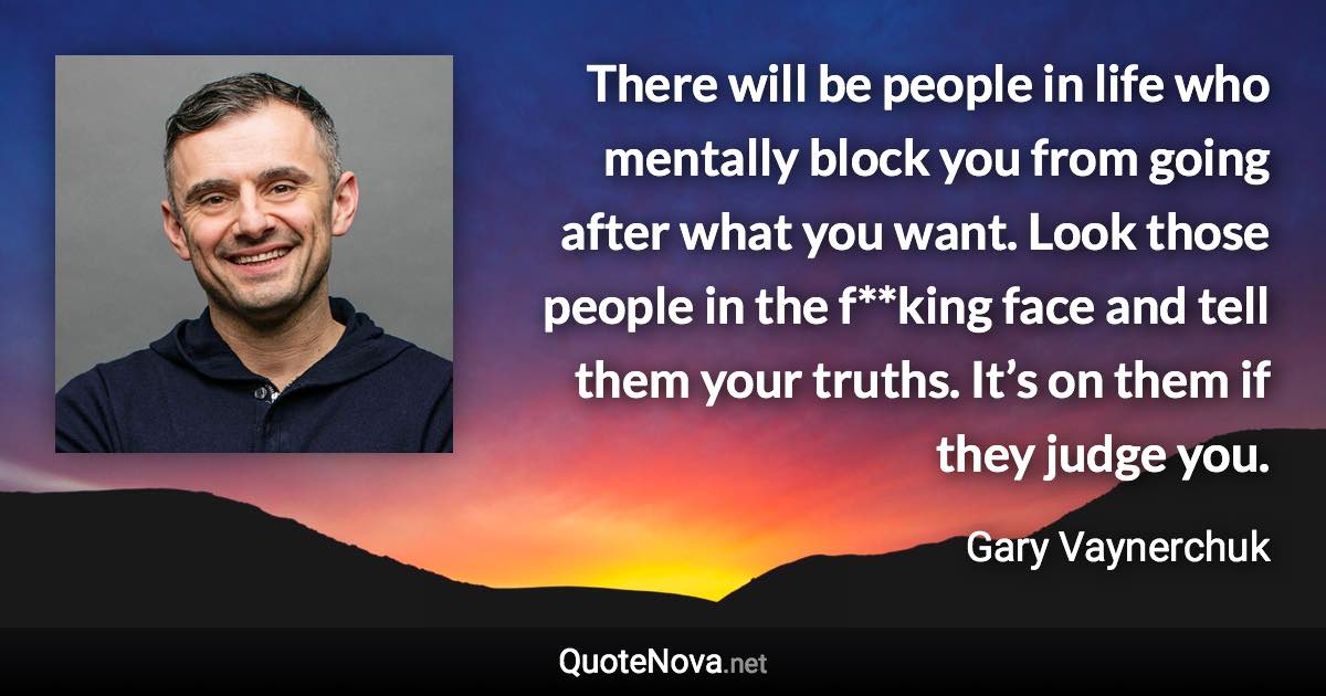 There will be people in life who mentally block you from going after what you want. Look those people in the f**king face and tell them your truths. It’s on them if they judge you. - Gary Vaynerchuk quote