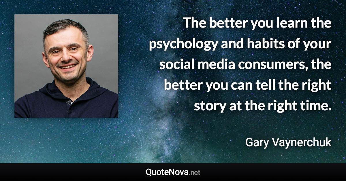 The better you learn the psychology and habits of your social media consumers, the better you can tell the right story at the right time. - Gary Vaynerchuk quote