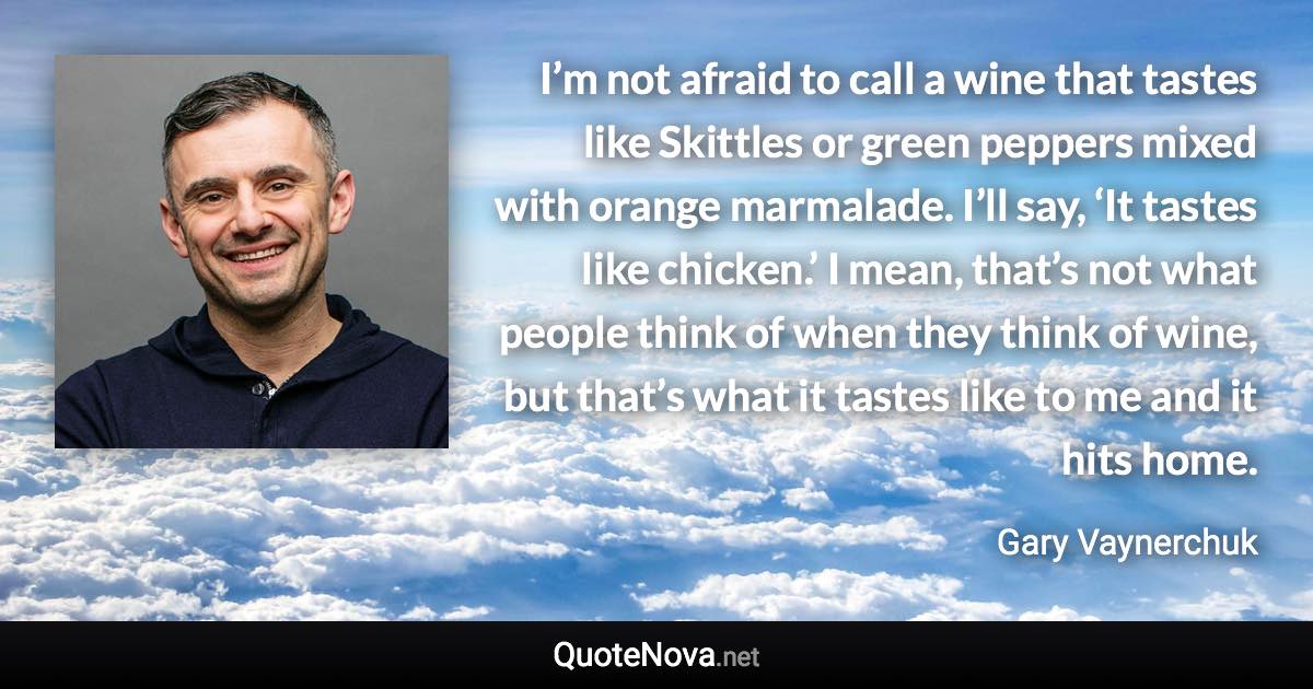 I’m not afraid to call a wine that tastes like Skittles or green peppers mixed with orange marmalade. I’ll say, ‘It tastes like chicken.’ I mean, that’s not what people think of when they think of wine, but that’s what it tastes like to me and it hits home. - Gary Vaynerchuk quote