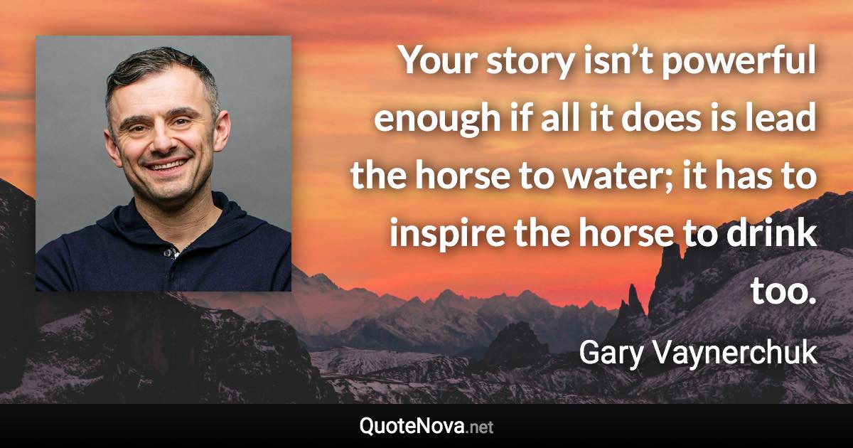 Your story isn’t powerful enough if all it does is lead the horse to water; it has to inspire the horse to drink too. - Gary Vaynerchuk quote