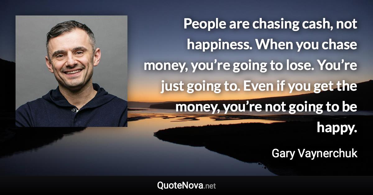 People are chasing cash, not happiness. When you chase money, you’re going to lose. You’re just going to. Even if you get the money, you’re not going to be happy. - Gary Vaynerchuk quote