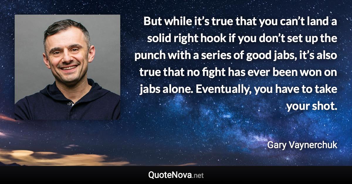 But while it’s true that you can’t land a solid right hook if you don’t set up the punch with a series of good jabs, it’s also true that no fight has ever been won on jabs alone. Eventually, you have to take your shot. - Gary Vaynerchuk quote