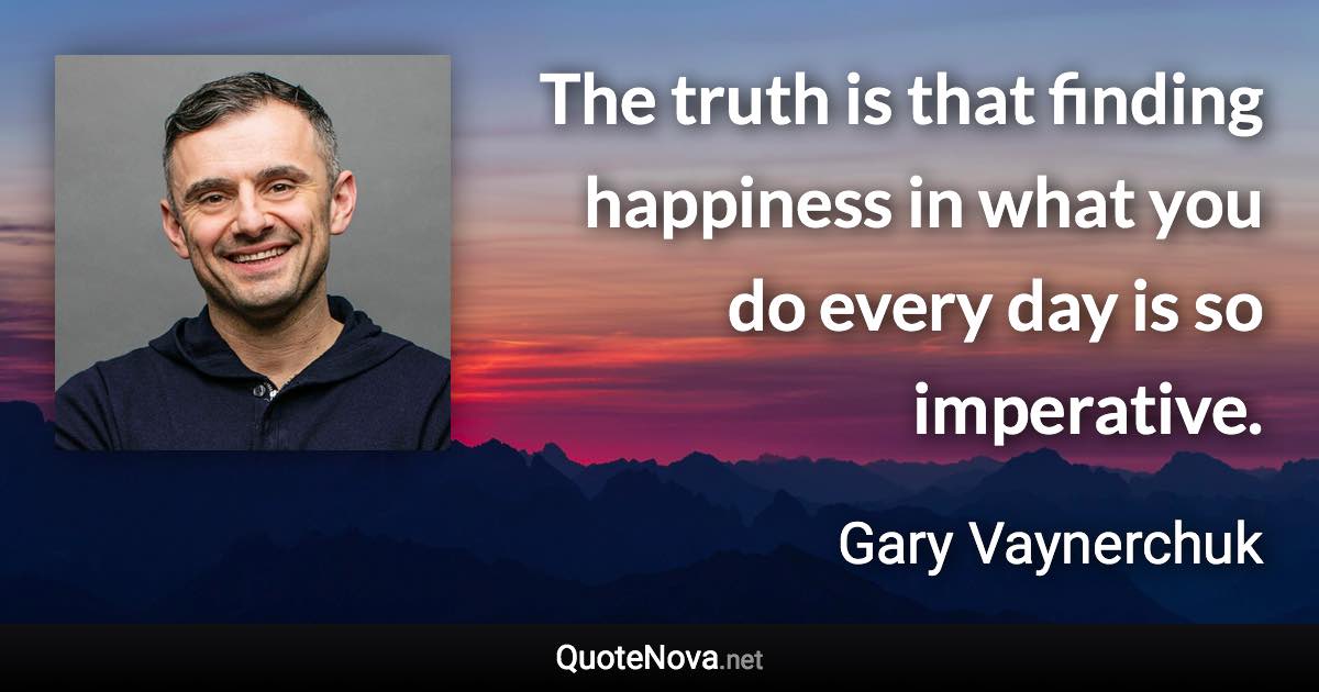 The truth is that finding happiness in what you do every day is so imperative. - Gary Vaynerchuk quote