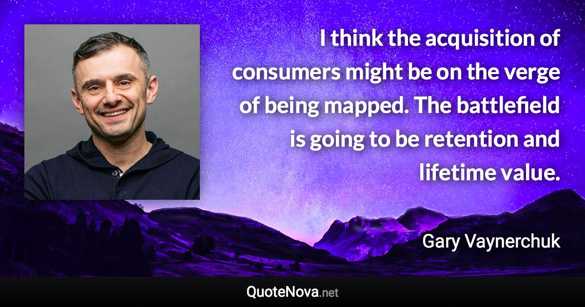 I think the acquisition of consumers might be on the verge of being mapped. The battlefield is going to be retention and lifetime value. - Gary Vaynerchuk quote