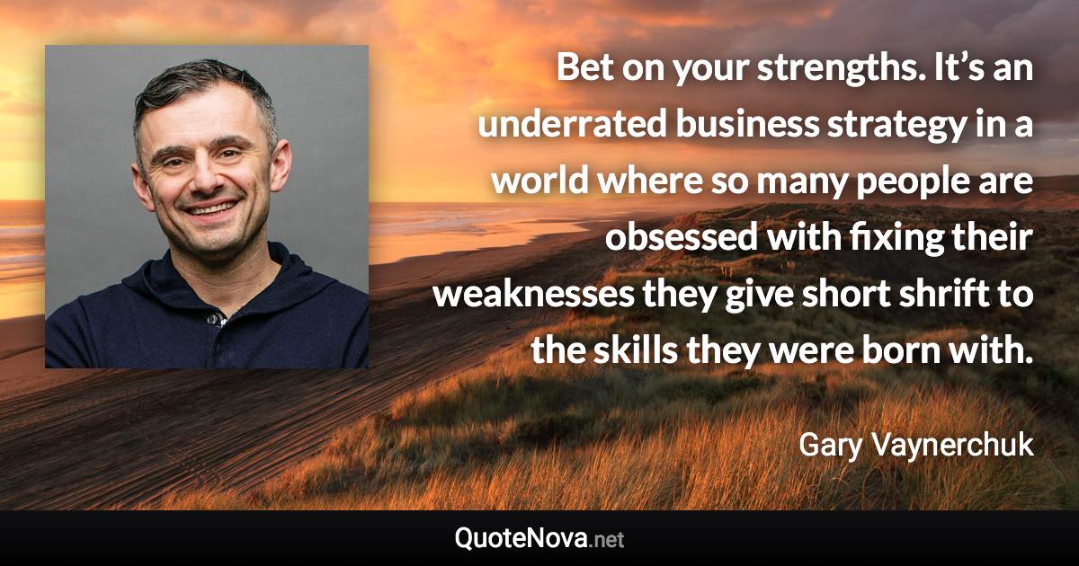 Bet on your strengths. It’s an underrated business strategy in a world where so many people are obsessed with fixing their weaknesses they give short shrift to the skills they were born with. - Gary Vaynerchuk quote