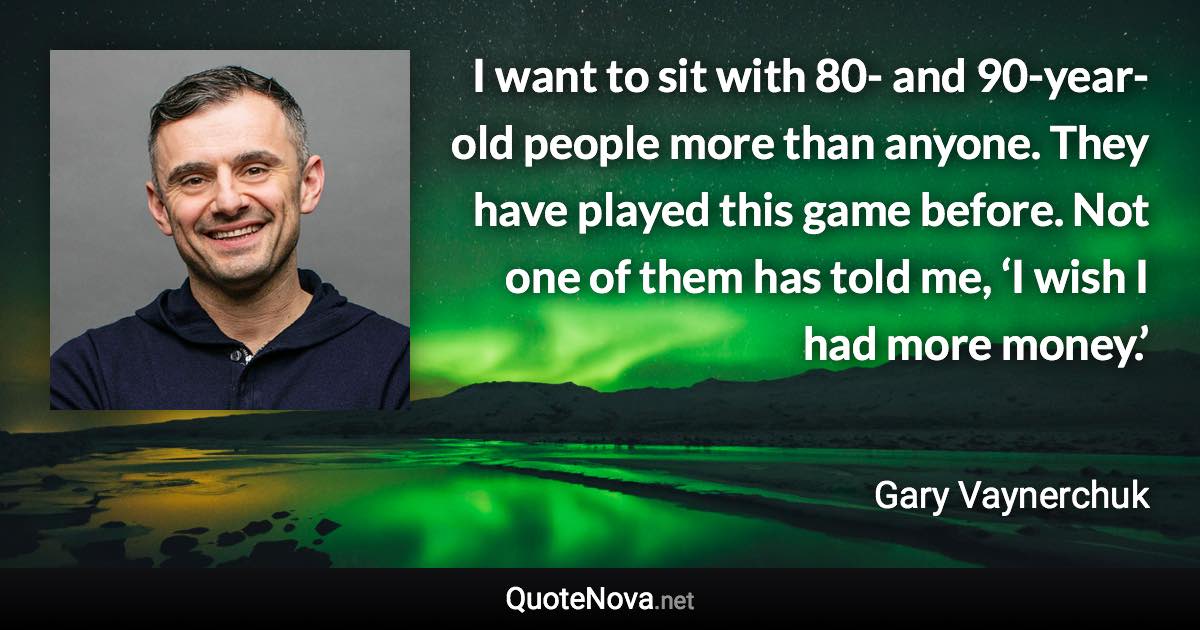 I want to sit with 80- and 90-year-old people more than anyone. They have played this game before. Not one of them has told me, ‘I wish I had more money.’ - Gary Vaynerchuk quote