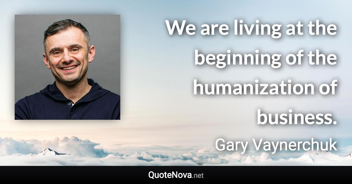 We are living at the beginning of the humanization of business. - Gary Vaynerchuk quote