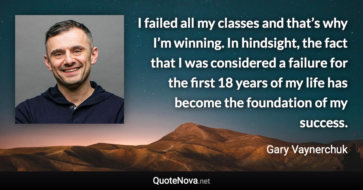 I failed all my classes and that’s why I’m winning. In hindsight, the fact that I was considered a failure for the first 18 years of my life has become the foundation of my success. - Gary Vaynerchuk quote