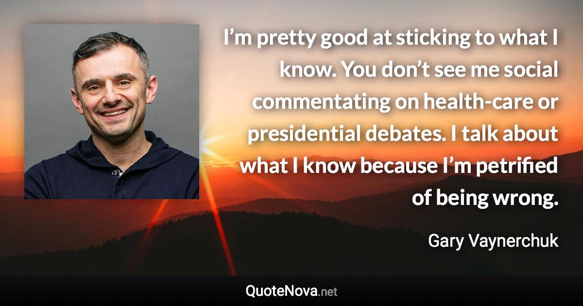 I’m pretty good at sticking to what I know. You don’t see me social commentating on health-care or presidential debates. I talk about what I know because I’m petrified of being wrong. - Gary Vaynerchuk quote