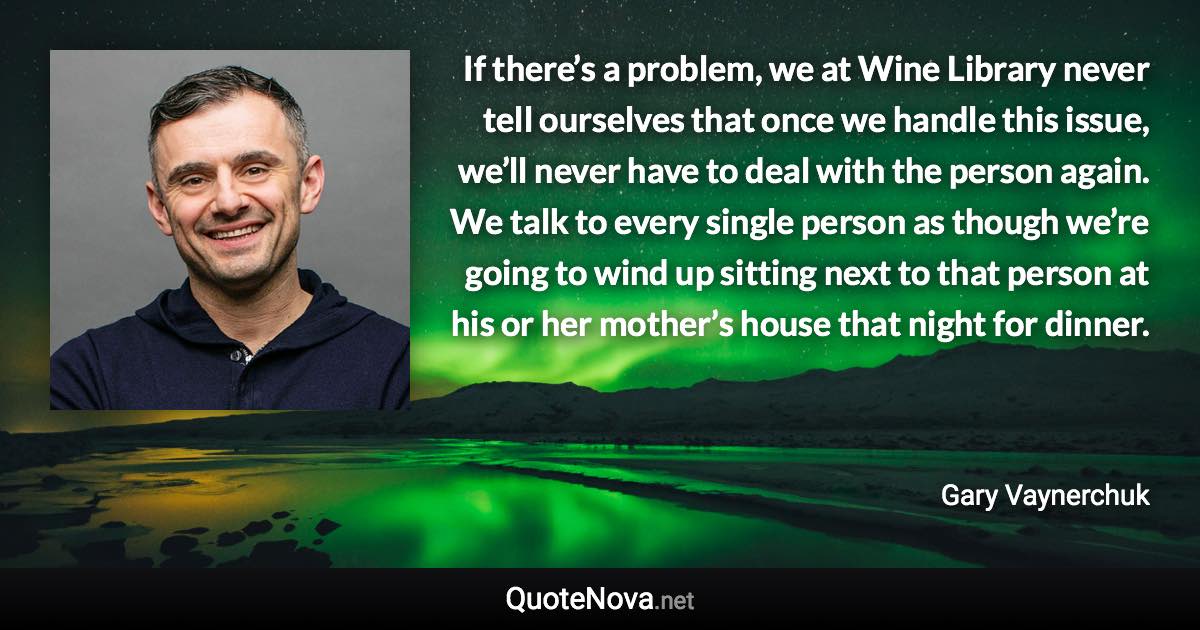 If there’s a problem, we at Wine Library never tell ourselves that once we handle this issue, we’ll never have to deal with the person again. We talk to every single person as though we’re going to wind up sitting next to that person at his or her mother’s house that night for dinner. - Gary Vaynerchuk quote