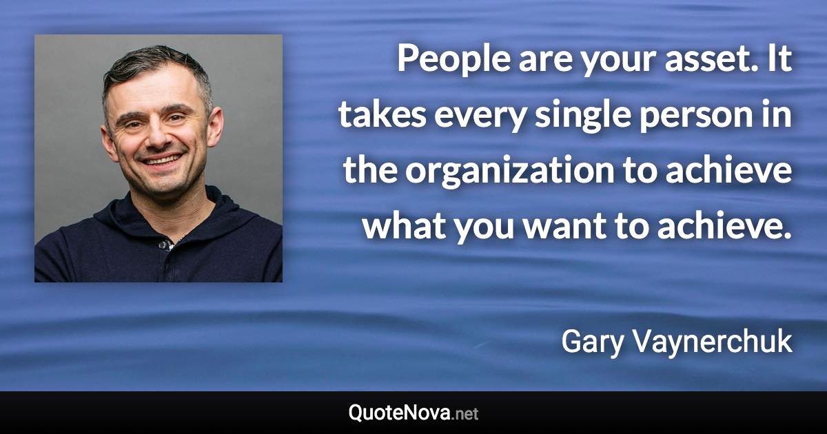 People are your asset. It takes every single person in the organization to achieve what you want to achieve. - Gary Vaynerchuk quote