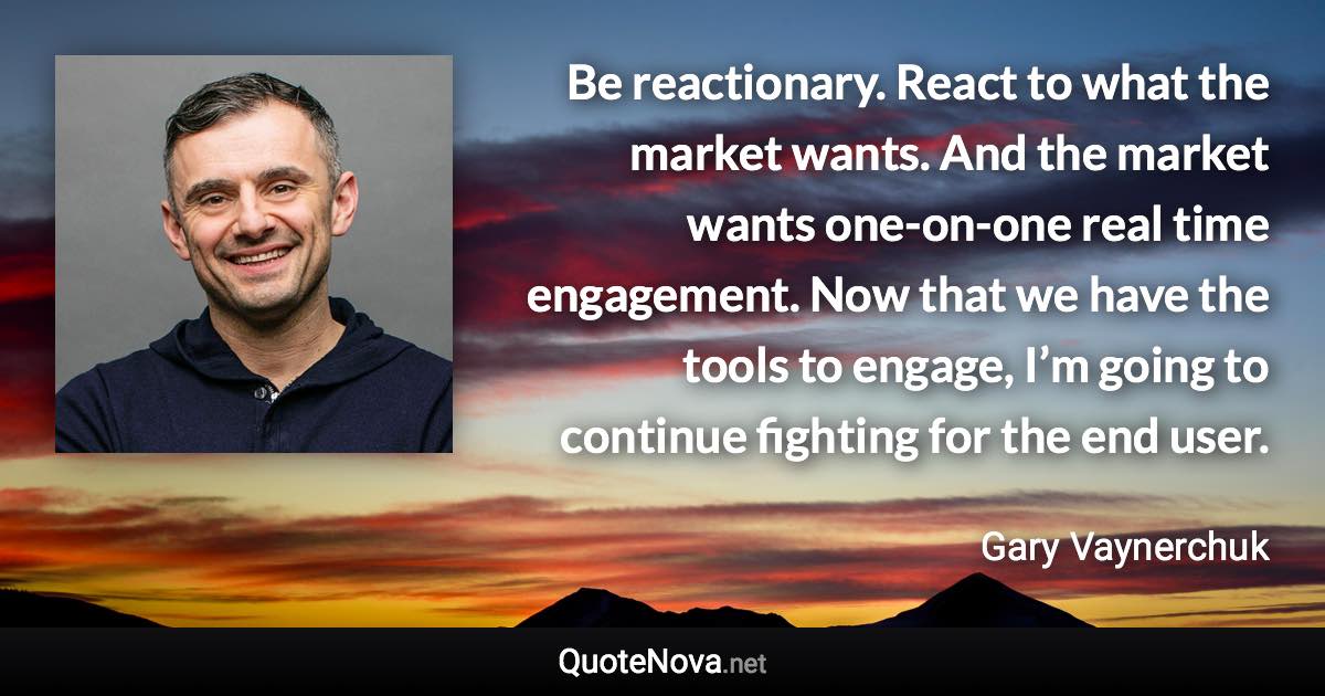 Be reactionary. React to what the market wants. And the market wants one-on-one real time engagement. Now that we have the tools to engage, I’m going to continue fighting for the end user. - Gary Vaynerchuk quote