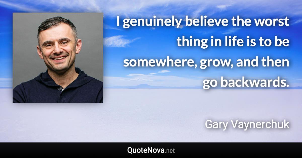 I genuinely believe the worst thing in life is to be somewhere, grow, and then go backwards. - Gary Vaynerchuk quote