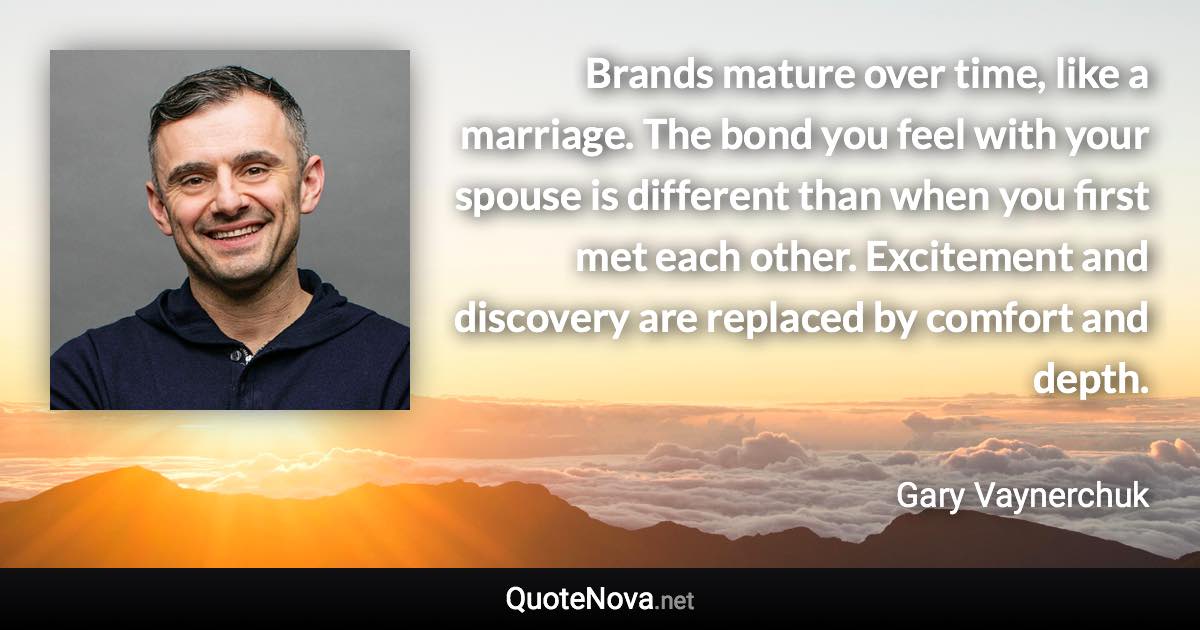 Brands mature over time, like a marriage. The bond you feel with your spouse is different than when you first met each other. Excitement and discovery are replaced by comfort and depth. - Gary Vaynerchuk quote