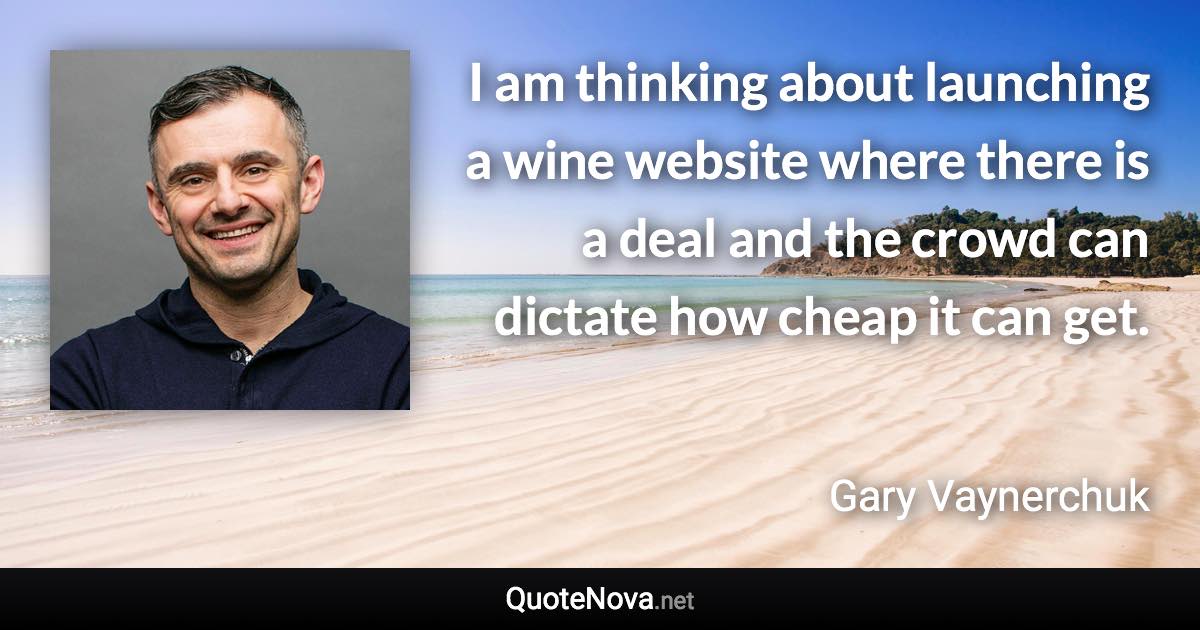 I am thinking about launching a wine website where there is a deal and the crowd can dictate how cheap it can get. - Gary Vaynerchuk quote