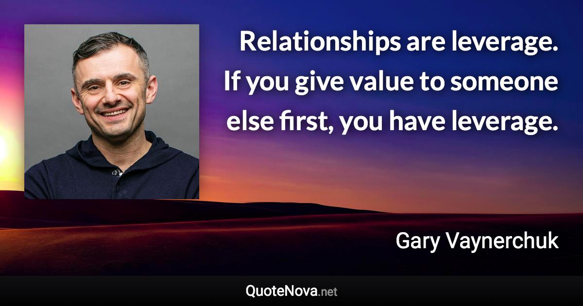 Relationships are leverage. If you give value to someone else first, you have leverage. - Gary Vaynerchuk quote