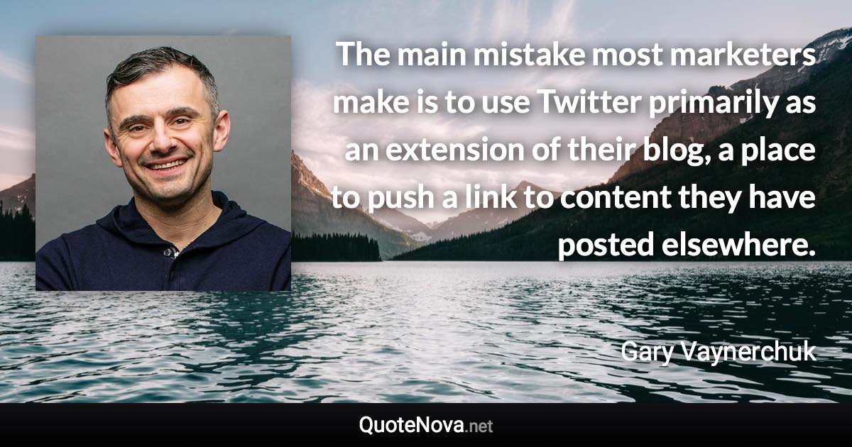 The main mistake most marketers make is to use Twitter primarily as an extension of their blog, a place to push a link to content they have posted elsewhere. - Gary Vaynerchuk quote