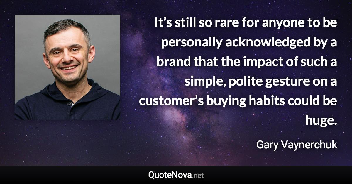 It’s still so rare for anyone to be personally acknowledged by a brand that the impact of such a simple, polite gesture on a customer’s buying habits could be huge. - Gary Vaynerchuk quote