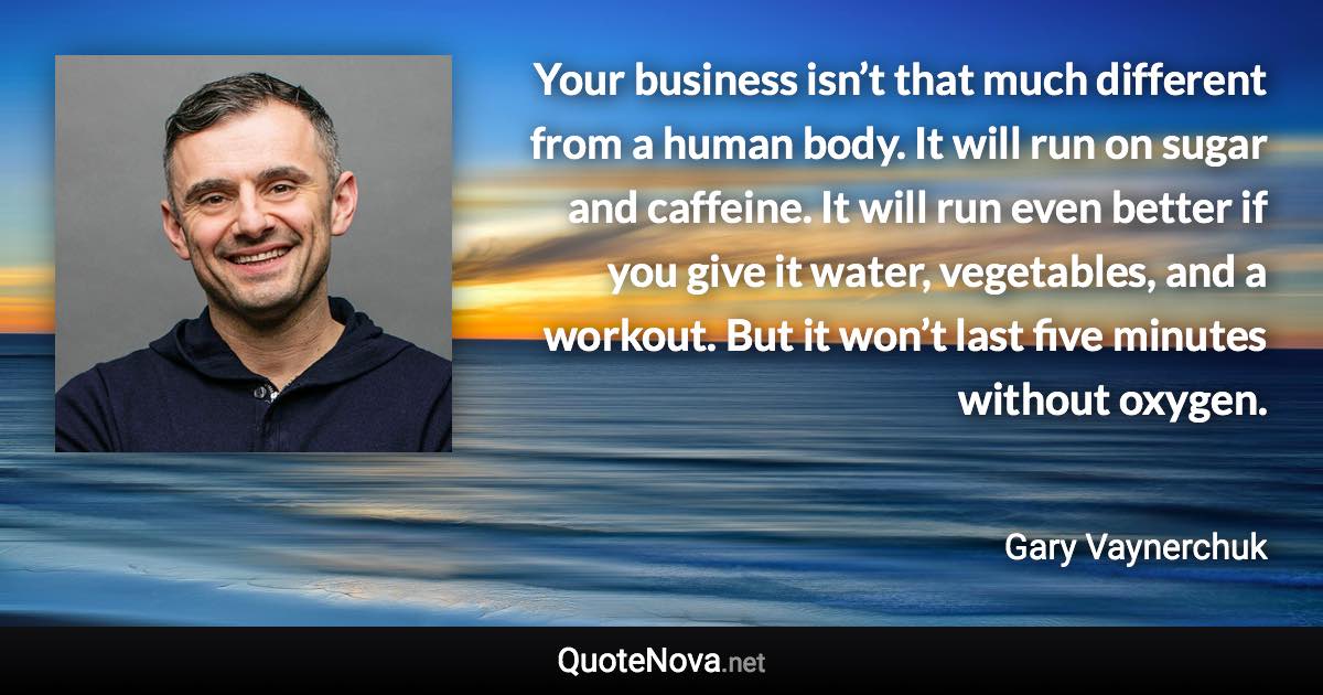 Your business isn’t that much different from a human body. It will run on sugar and caffeine. It will run even better if you give it water, vegetables, and a workout. But it won’t last five minutes without oxygen. - Gary Vaynerchuk quote