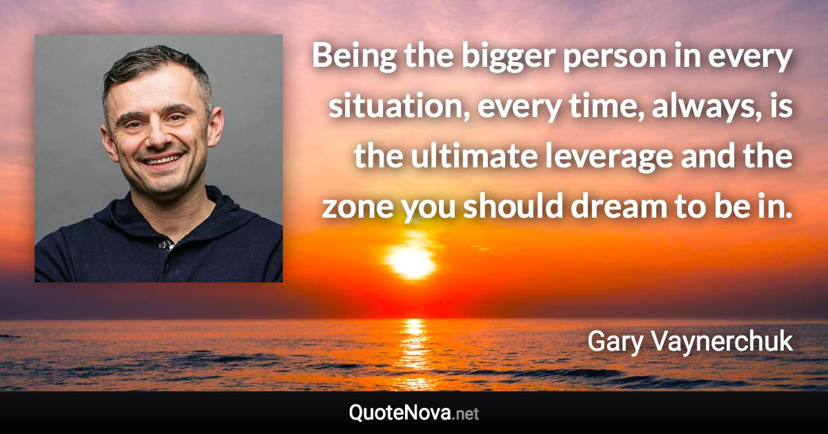 Being the bigger person in every situation, every time, always, is the ultimate leverage and the zone you should dream to be in. - Gary Vaynerchuk quote