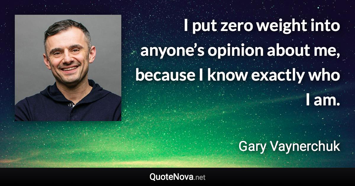 I put zero weight into anyone’s opinion about me, because I know exactly who I am. - Gary Vaynerchuk quote