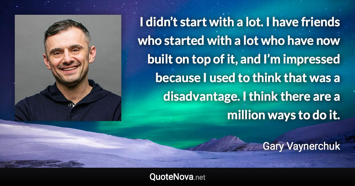 I didn’t start with a lot. I have friends who started with a lot who have now built on top of it, and I’m impressed because I used to think that was a disadvantage. I think there are a million ways to do it. - Gary Vaynerchuk quote