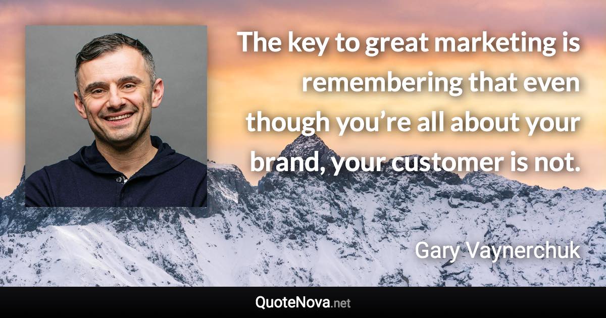 The key to great marketing is remembering that even though you’re all about your brand, your customer is not. - Gary Vaynerchuk quote