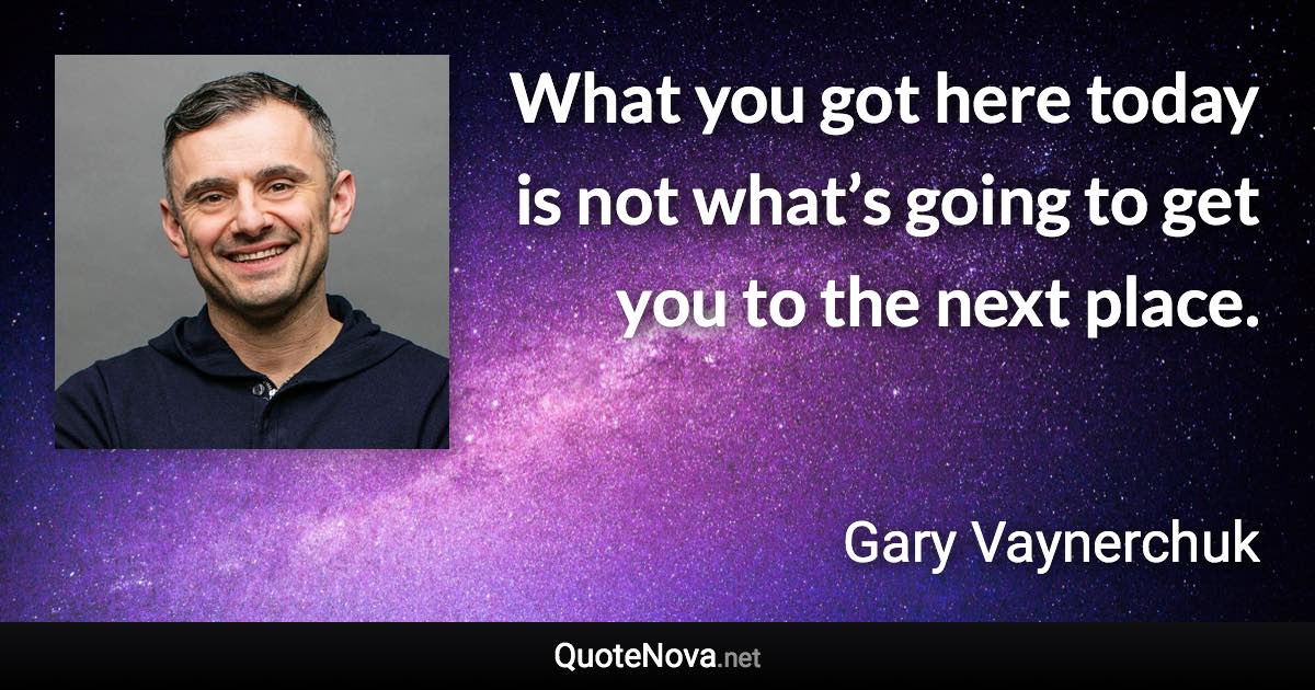 What you got here today is not what’s going to get you to the next place. - Gary Vaynerchuk quote