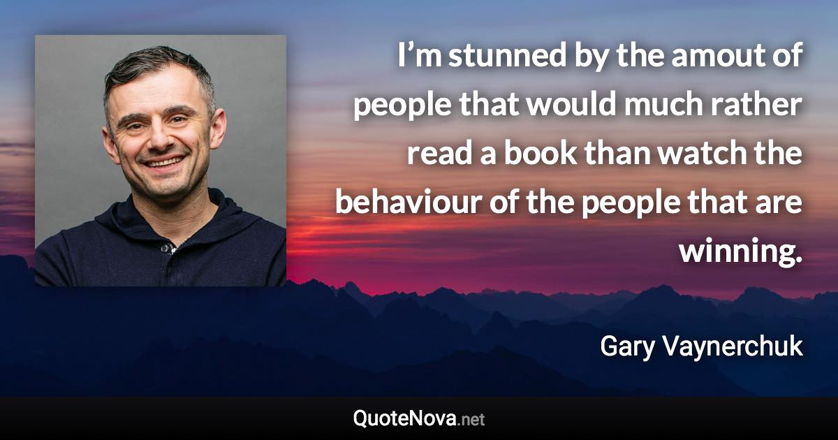 I’m stunned by the amout of people that would much rather read a book than watch the behaviour of the people that are winning. - Gary Vaynerchuk quote