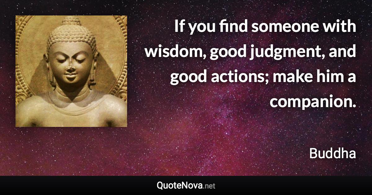 If you find someone with wisdom, good judgment, and good actions; make him a companion. - Buddha quote