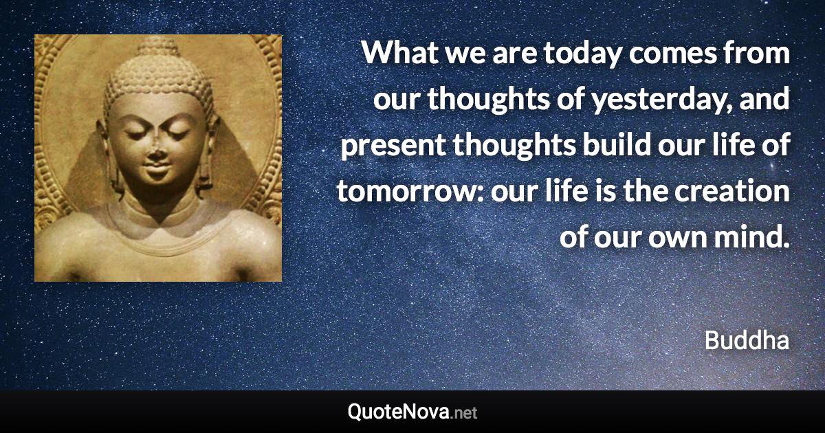What we are today comes from our thoughts of yesterday, and present thoughts build our life of tomorrow: our life is the creation of our own mind. - Buddha quote