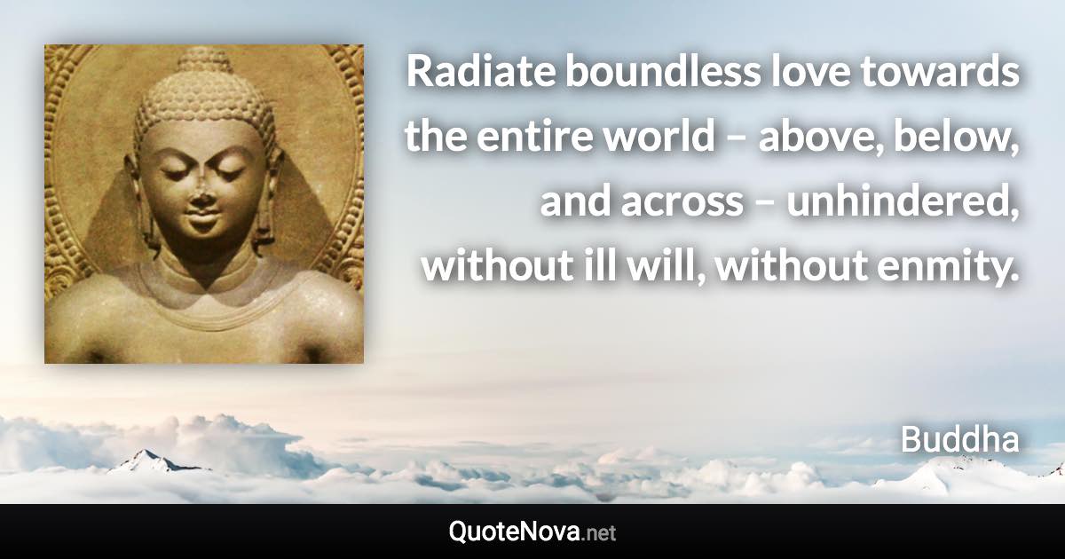 Radiate boundless love towards the entire world – above, below, and across – unhindered, without ill will, without enmity. - Buddha quote