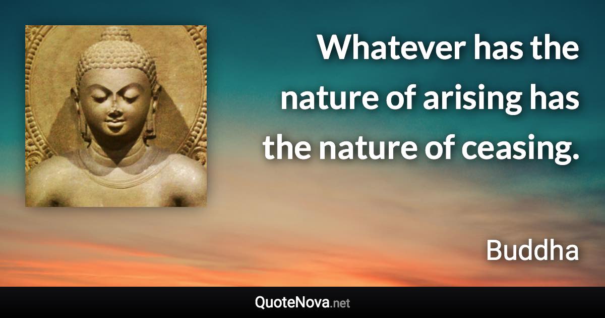 Whatever has the nature of arising has the nature of ceasing. - Buddha quote