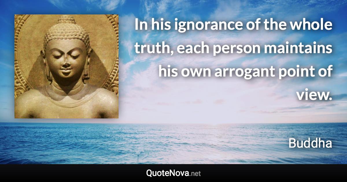 In his ignorance of the whole truth, each person maintains his own arrogant point of view. - Buddha quote