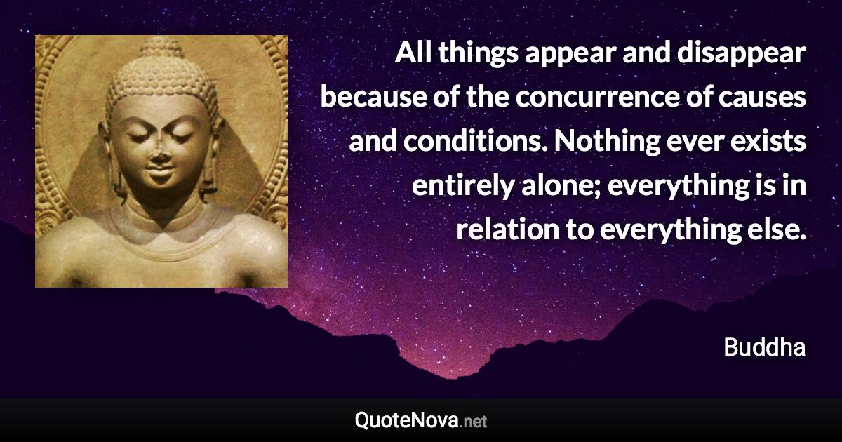 All things appear and disappear because of the concurrence of causes and conditions. Nothing ever exists entirely alone; everything is in relation to everything else. - Buddha quote