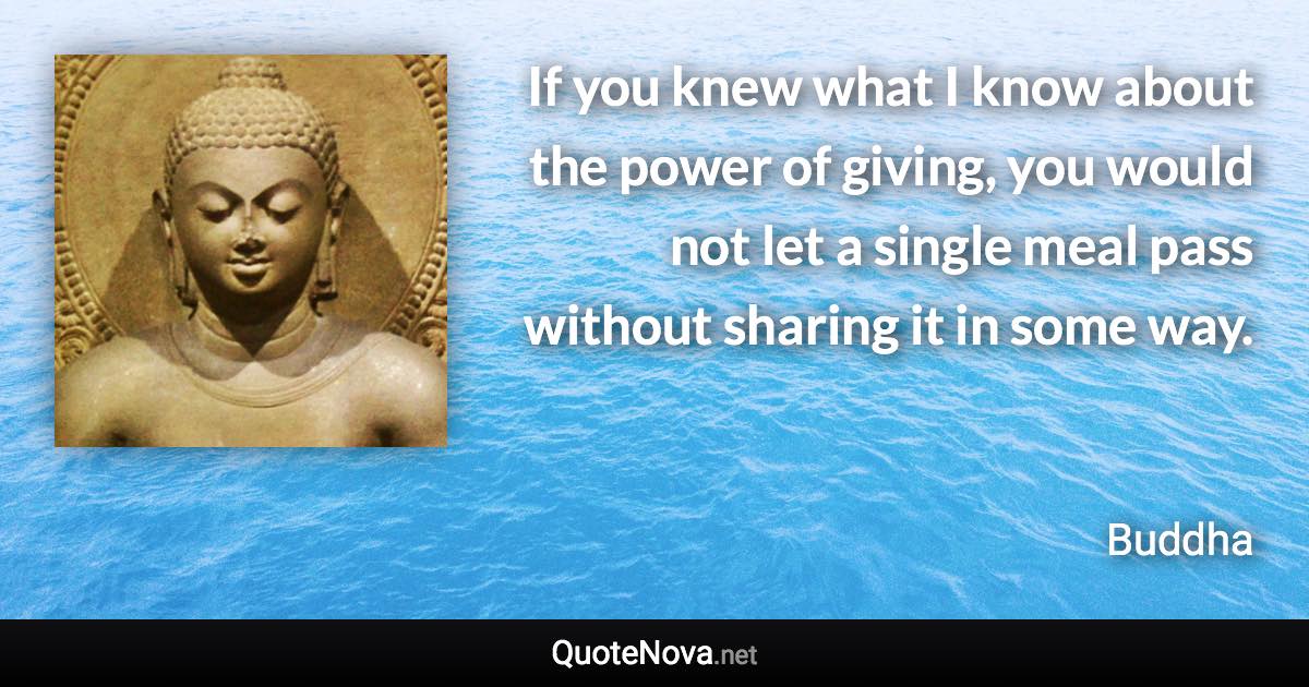 If you knew what I know about the power of giving, you would not let a single meal pass without sharing it in some way. - Buddha quote