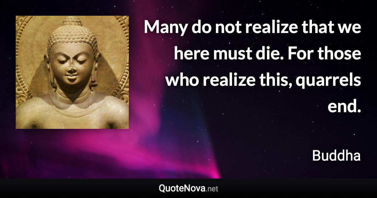 Many do not realize that we here must die. For those who realize this, quarrels end. - Buddha quote