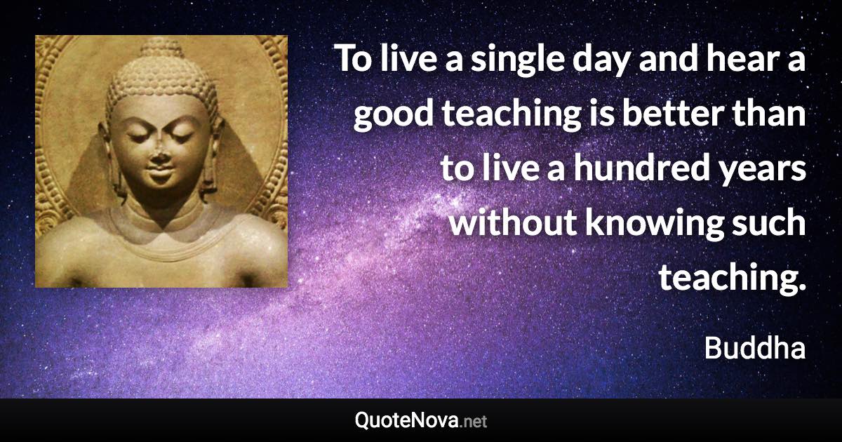 To live a single day and hear a good teaching is better than to live a hundred years without knowing such teaching. - Buddha quote