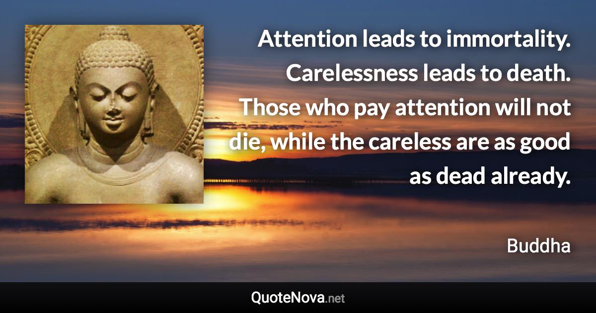 Attention leads to immortality. Carelessness leads to death. Those who pay attention will not die, while the careless are as good as dead already. - Buddha quote