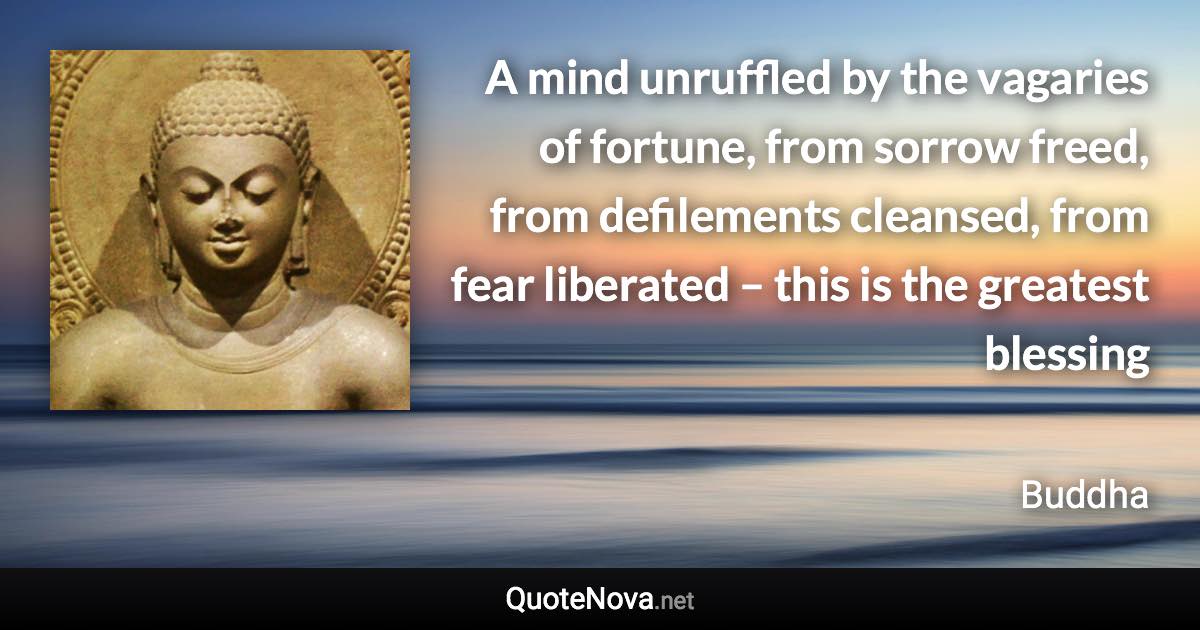 A mind unruffled by the vagaries of fortune, from sorrow freed, from defilements cleansed, from fear liberated – this is the greatest blessing - Buddha quote