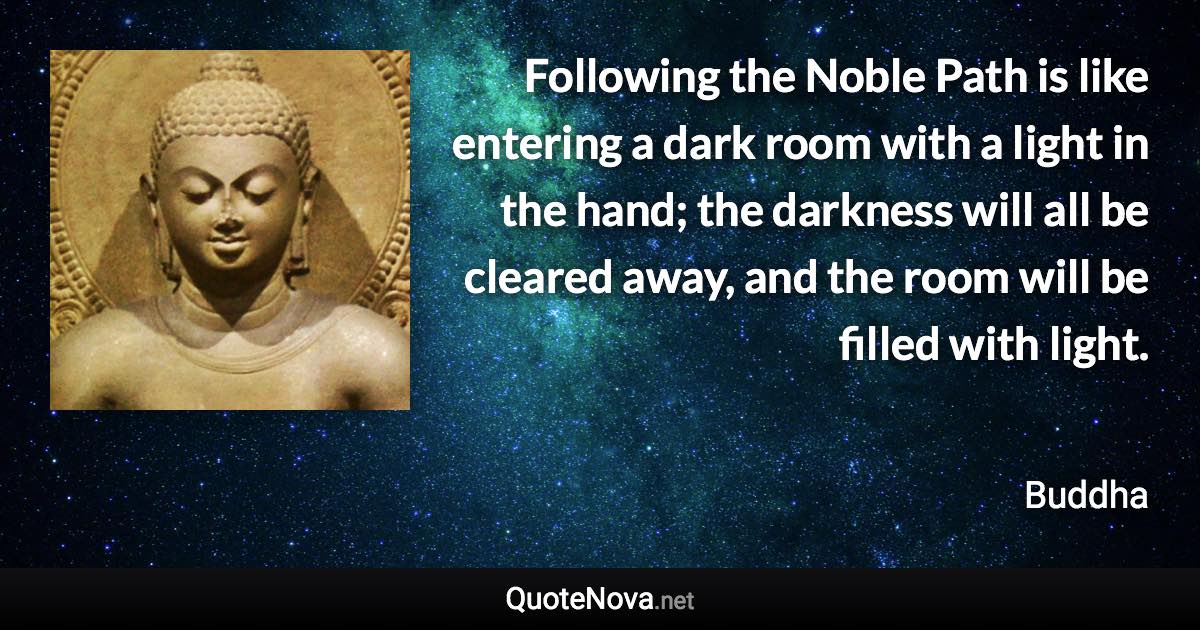 Following the Noble Path is like entering a dark room with a light in the hand; the darkness will all be cleared away, and the room will be filled with light. - Buddha quote