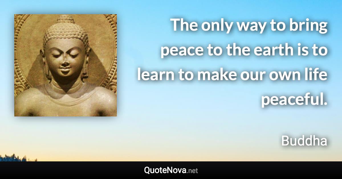 The only way to bring peace to the earth is to learn to make our own life peaceful. - Buddha quote