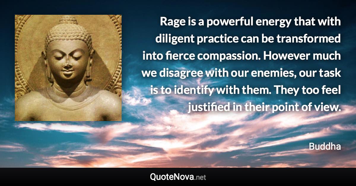 Rage is a powerful energy that with diligent practice can be transformed into fierce compassion. However much we disagree with our enemies, our task is to identify with them. They too feel justified in their point of view. - Buddha quote