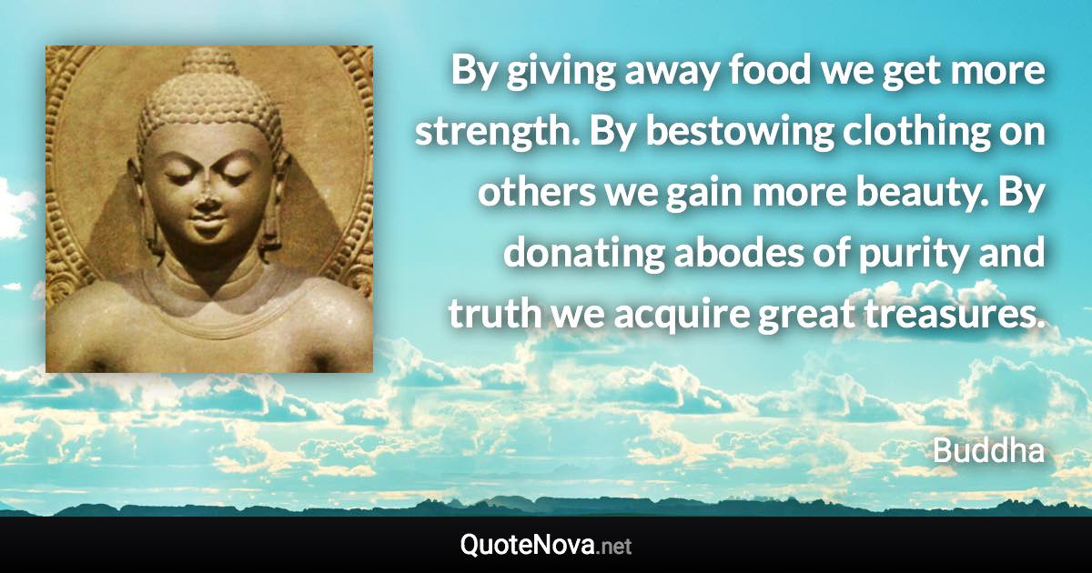 By giving away food we get more strength. By bestowing clothing on others we gain more beauty. By donating abodes of purity and truth we acquire great treasures. - Buddha quote