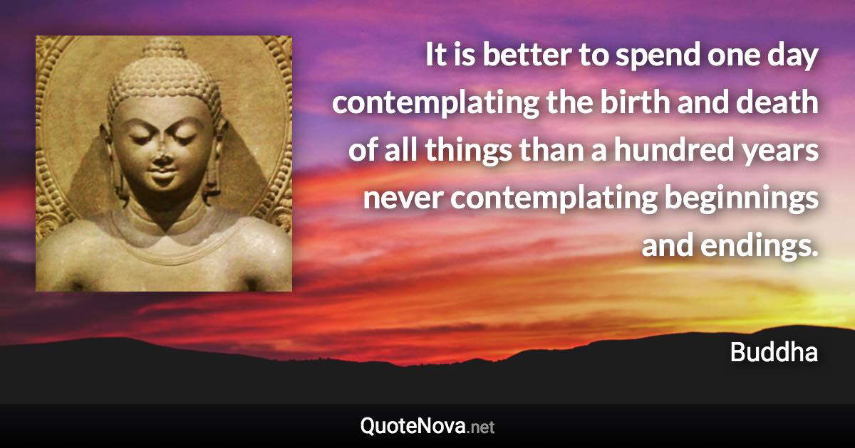 It is better to spend one day contemplating the birth and death of all things than a hundred years never contemplating beginnings and endings. - Buddha quote